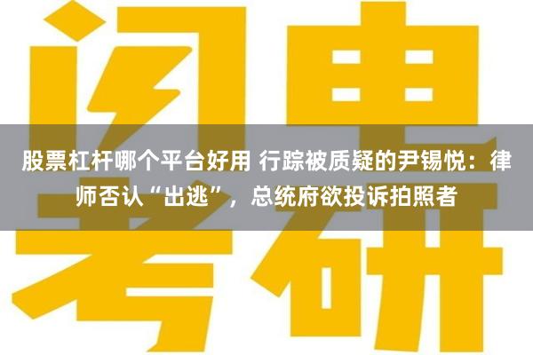 股票杠杆哪个平台好用 行踪被质疑的尹锡悦：律师否认“出逃”，总统府欲投诉拍照者