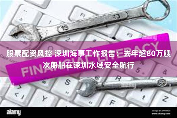 股票配资风控 深圳海事工作报告：去年超80万艘次船舶在深圳水域安全航行