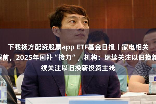 下载杨方配资股票app ETF基金日报丨家电相关ETF涨幅居前，2025年国补“接力”，机构：继续关注以旧换新投资主线