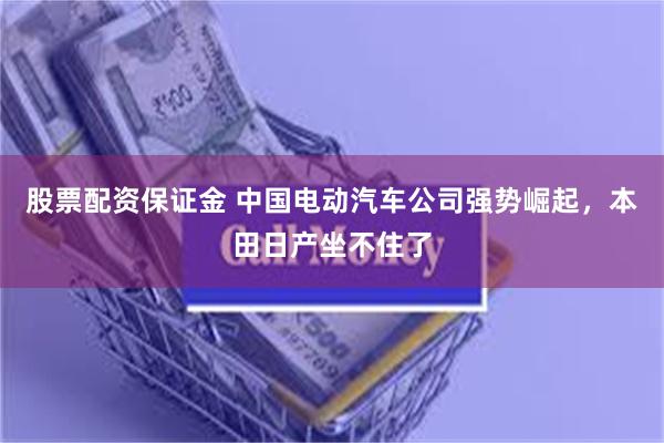 股票配资保证金 中国电动汽车公司强势崛起，本田日产坐不住了