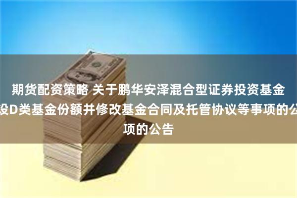 期货配资策略 关于鹏华安泽混合型证券投资基金增设D类基金份额并修改基金合同及托管协议等事项的公告