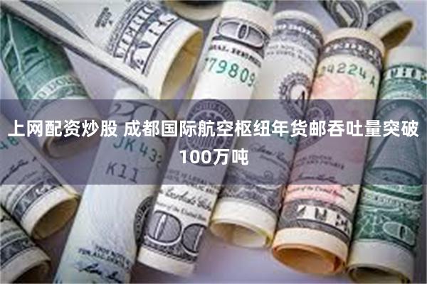 上网配资炒股 成都国际航空枢纽年货邮吞吐量突破100万吨