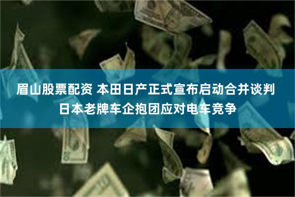 眉山股票配资 本田日产正式宣布启动合并谈判 日本老牌车企抱团应对电车竞争