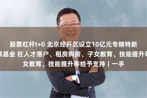 股票杠杆t+0 北京经开区设立10亿元专精特新企业人才发展专项基金 在人才落户、租房购房、子女教育、技能提升等给予支持丨一手