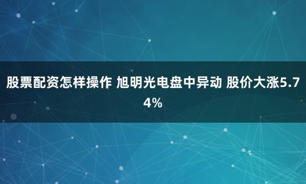 股票配资怎样操作 旭明光电盘中异动 股价大涨5.74%