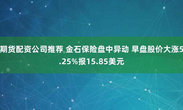 期货配资公司推荐 金石保险盘中异动 早盘股价大涨5.25%报15.85美元