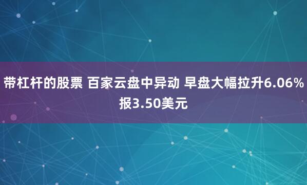 带杠杆的股票 百家云盘中异动 早盘大幅拉升6.06%报3.50美元