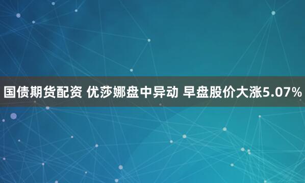 国债期货配资 优莎娜盘中异动 早盘股价大涨5.07%