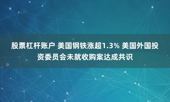 股票杠杆账户 美国钢铁涨超1.3% 美国外国投资委员会未就收购案达成共识