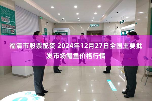 福清市股票配资 2024年12月27日全国主要批发市场鲳鱼价格行情