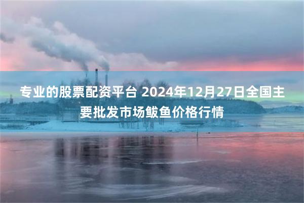 专业的股票配资平台 2024年12月27日全国主要批发市场鲅鱼价格行情