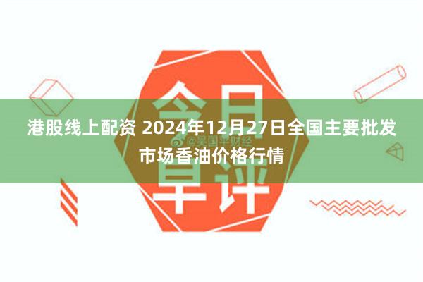 港股线上配资 2024年12月27日全国主要批发市场香油价格行情