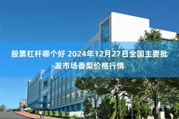 股票杠杆哪个好 2024年12月27日全国主要批发市场香梨价格行情