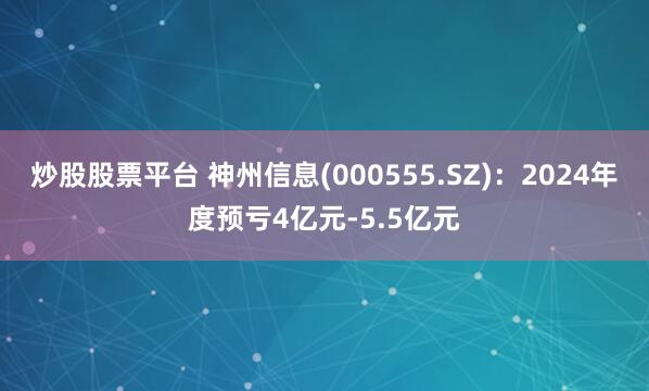 炒股股票平台 神州信息(000555.SZ)：2024年度预亏4亿元-5.5亿元