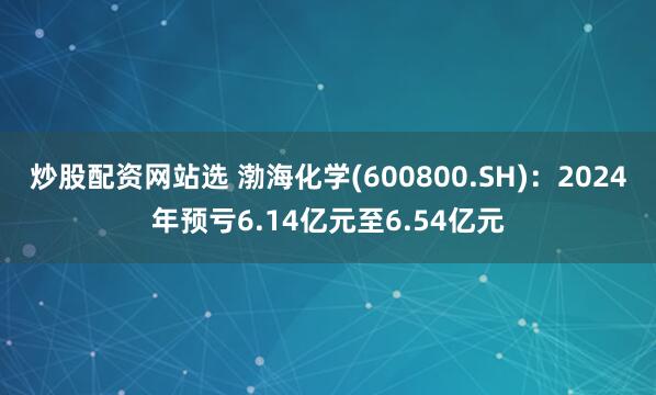 炒股配资网站选 渤海化学(600800.SH)：2024年预亏6.14亿元至6.54亿元