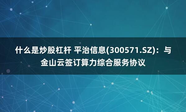 什么是炒股杠杆 平治信息(300571.SZ)：与金山云签订算力综合服务协议