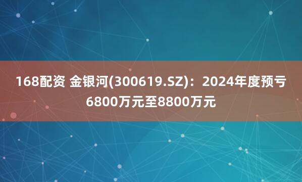 168配资 金银河(300619.SZ)：2024年度预亏6800万元至8800万元