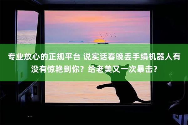 专业放心的正规平台 说实话春晚丢手绢机器人有没有惊艳到你？给老美又一次暴击？