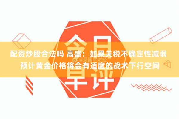 配资炒股合法吗 高盛：如果关税不确定性减弱 预计黄金价格将会有适度的战术下行空间