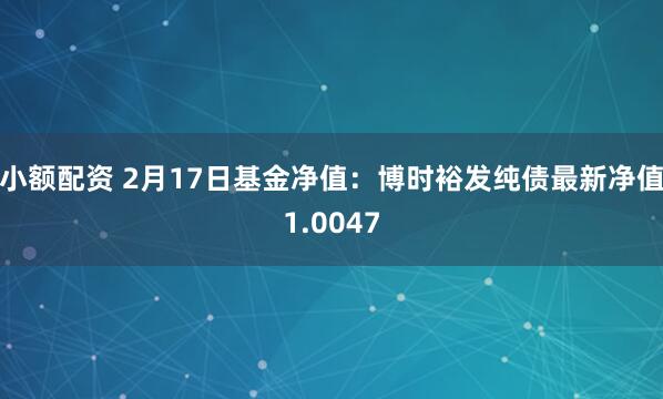 小额配资 2月17日基金净值：博时裕发纯债最新净值1.0047