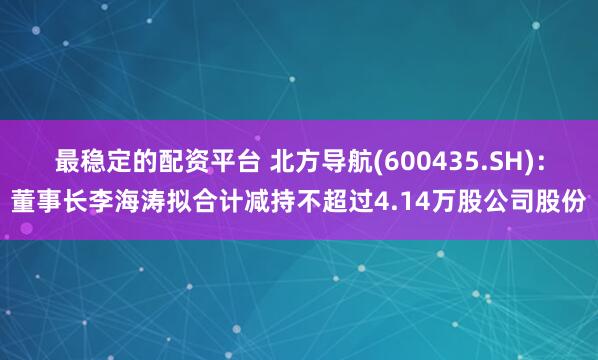 最稳定的配资平台 北方导航(600435.SH)：董事长李海涛拟合计减持不超过4.14万股公司股份