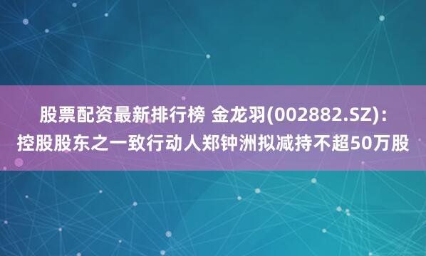 股票配资最新排行榜 金龙羽(002882.SZ)：控股股东之一致行动人郑钟洲拟减持不超50万股