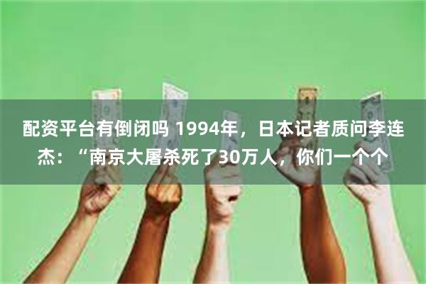 配资平台有倒闭吗 1994年，日本记者质问李连杰：“南京大屠杀死了30万人，你们一个个