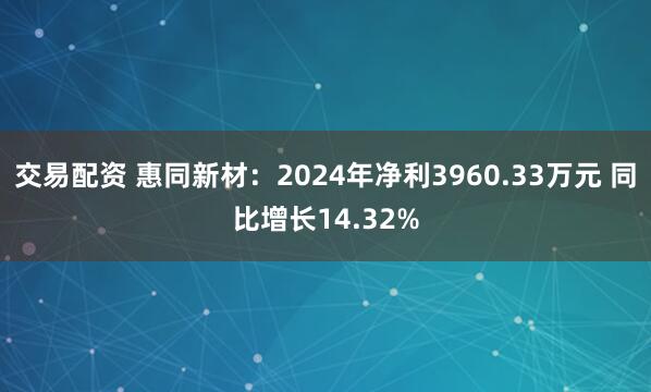 交易配资 惠同新材：2024年净利3960.33万元 同比增长14.32%