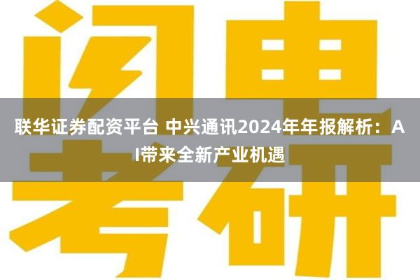 联华证券配资平台 中兴通讯2024年年报解析：AI带来全新产业机遇