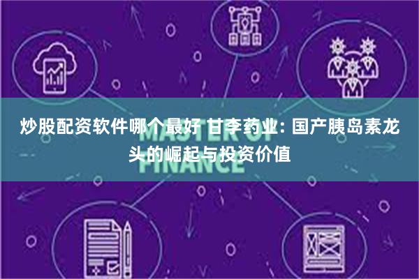 炒股配资软件哪个最好 甘李药业: 国产胰岛素龙头的崛起与投资价值