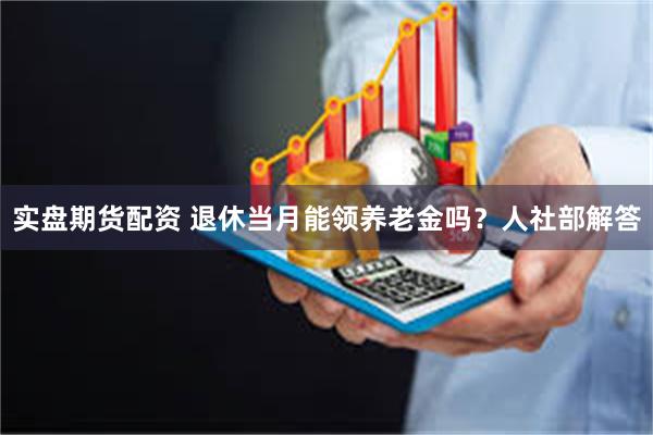 实盘期货配资 退休当月能领养老金吗？人社部解答