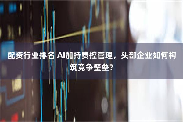 配资行业排名 AI加持费控管理，头部企业如何构筑竞争壁垒？