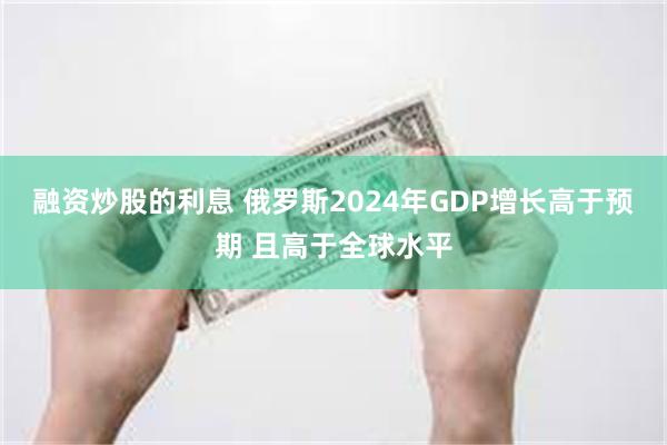 融资炒股的利息 俄罗斯2024年GDP增长高于预期 且高于全球水平