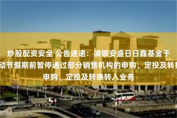 炒股配资安全 公告速递：浦银安盛日日鑫基金于2025年劳动节假期前暂停通过部分销售机构的申购、定投及转换转入业务