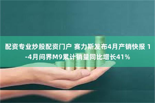 配资专业炒股配资门户 赛力斯发布4月产销快报 1-4月问界M9累计销量同比增长41%