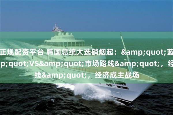 正规配资平台 韩国总统大选硝烟起：&quot;蓝海战术&quot;VS&quot;市场路线&quot;，经济成主战场