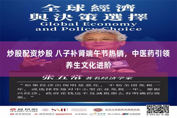 炒股配资炒股 八子补肾端午节热销，中医药引领养生文化进阶