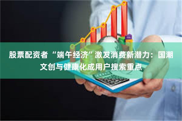 股票配资者 “端午经济”激发消费新潜力：国潮文创与健康化成用户搜索重点