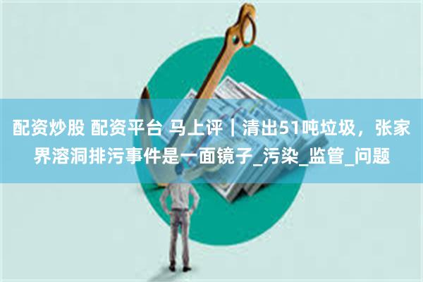 配资炒股 配资平台 马上评｜清出51吨垃圾，张家界溶洞排污事件是一面镜子_污染_监管_问题