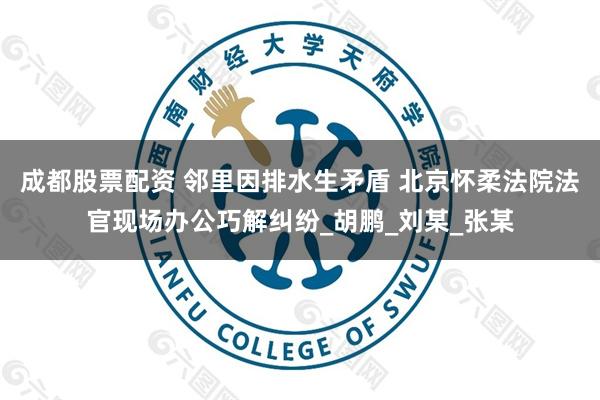 成都股票配资 邻里因排水生矛盾 北京怀柔法院法官现场办公巧解纠纷_胡鹏_刘某_张某