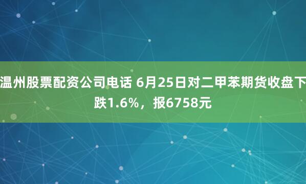 温州股票配资公司电话 6月25日对二甲苯期货收盘下跌1.6%，报6758元