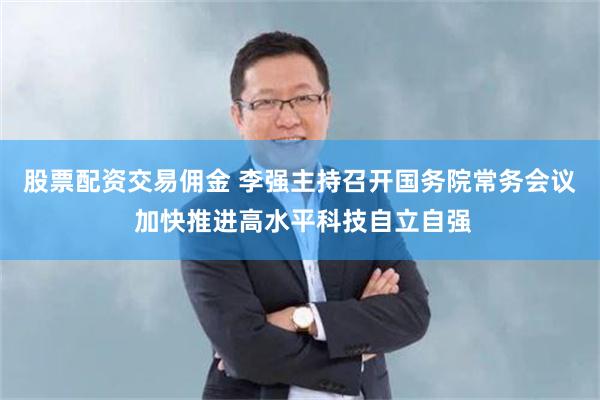 股票配资交易佣金 李强主持召开国务院常务会议 加快推进高水平科技自立自强
