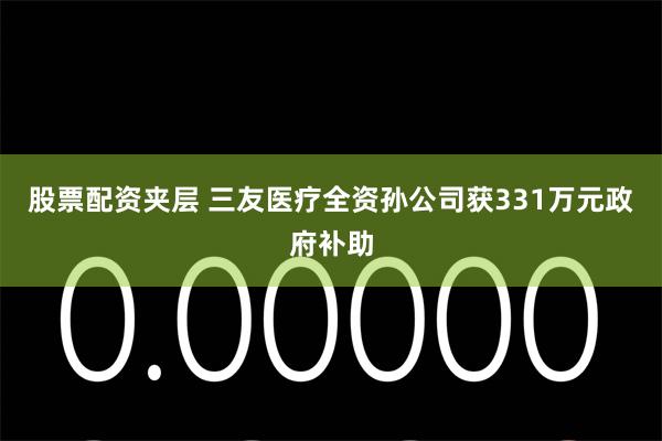 股票配资夹层 三友医疗全资孙公司获331万元政府补助