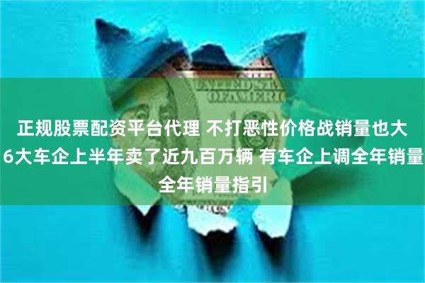正规股票配资平台代理 不打恶性价格战销量也大增！6大车企上半年卖了近九百万辆 有车企上调全年销量指引