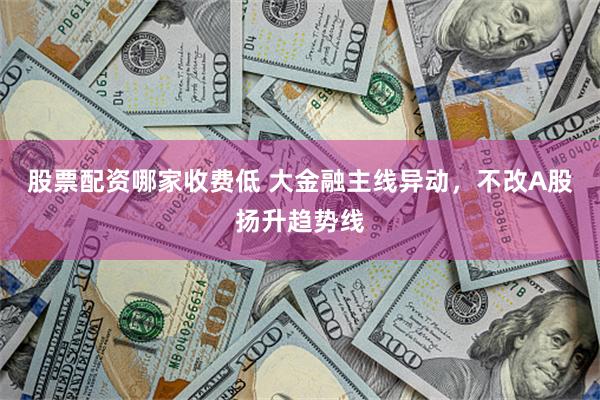 股票配资哪家收费低 大金融主线异动，不改A股扬升趋势线
