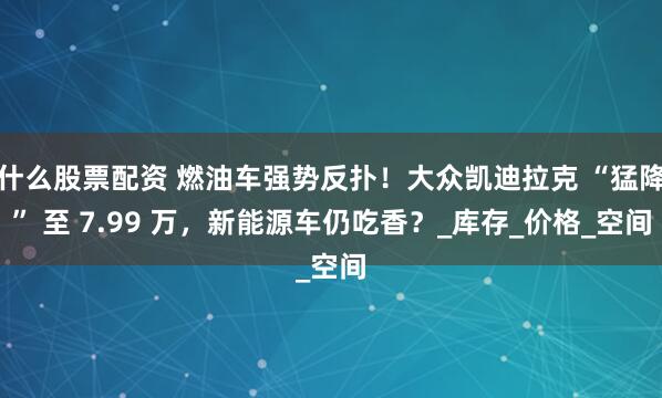 什么股票配资 燃油车强势反扑！大众凯迪拉克 “猛降” 至 7.99 万，新能源车仍吃香？_库存_价格_空间