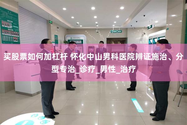 买股票如何加杠杆 怀化中山男科医院辨证施治、分型专治_诊疗_男性_治疗