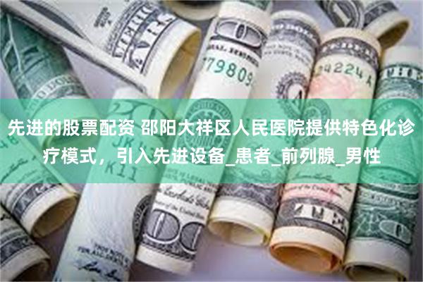 先进的股票配资 邵阳大祥区人民医院提供特色化诊疗模式，引入先进设备_患者_前列腺_男性
