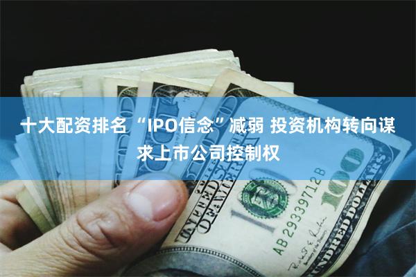 十大配资排名 “IPO信念”减弱 投资机构转向谋求上市公司控制权