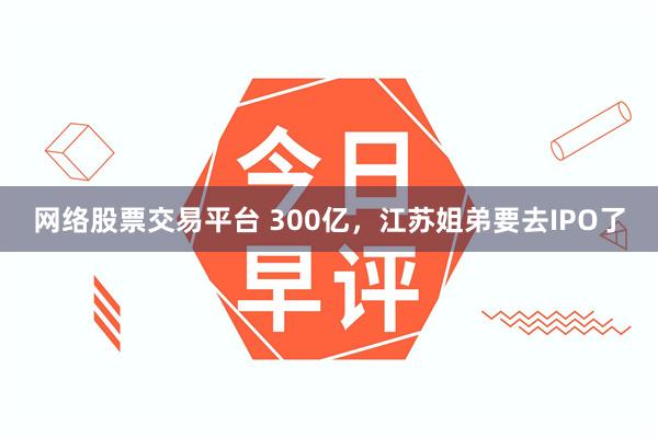网络股票交易平台 300亿，江苏姐弟要去IPO了